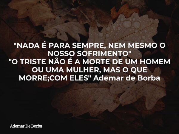 "NADA É PARA SEMPRE, NEM MESMO O NOSSO SOFRIMENTO" "O TRISTE NÃO É A MORTE DE UM HOMEM OU UMA MULHER, MAS O QUE MORRE;COM ELES" Ademar de Bo... Frase de Ademar De Borba.