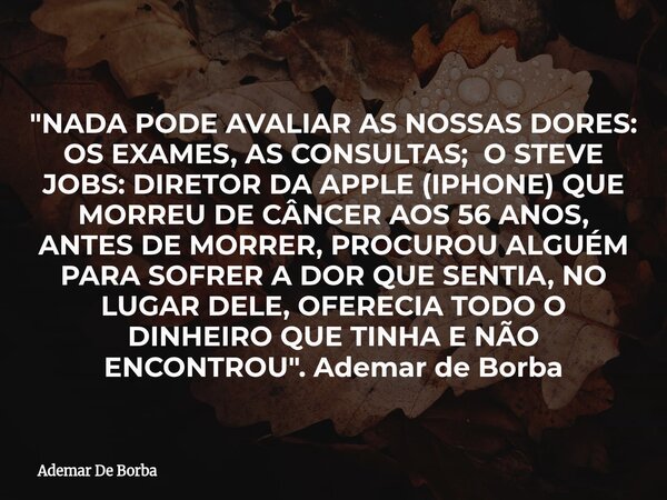"NADA PODE AVALIAR AS NOSSAS DORES: OS EXAMES, AS CONSULTAS; O STEVE JOBS: DIRETOR DA APPLE (IPHONE) QUE MORREU DE CÂNCER AOS 56 ANOS, ANTES DE MORRER, PRO... Frase de Ademar De Borba.