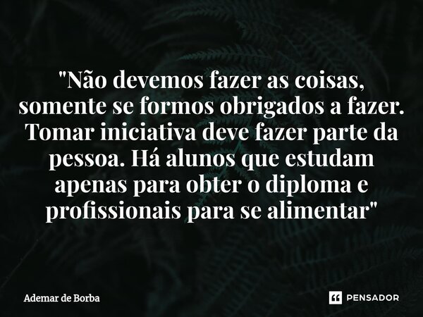 ⁠"Não devemos fazer as coisas, somente se formos obrigados a fazer. Tomar iniciativa deve fazer parte da pessoa. Há alunos que estudam apenas para obter o ... Frase de Ademar de Borba.
