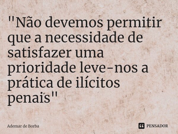 ⁠"Não devemos permitir que a necessidade de satisfazer uma prioridade leve-nos a prática de ilícitos penais"... Frase de Ademar de borba.