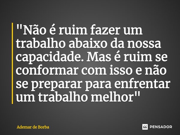 ⁠"Não é ruim fazer um trabalho abaixo da nossa capacidade. Mas é ruim se conformar com isso e não se preparar para enfrentar um trabalho melhor"... Frase de Ademar de Borba.