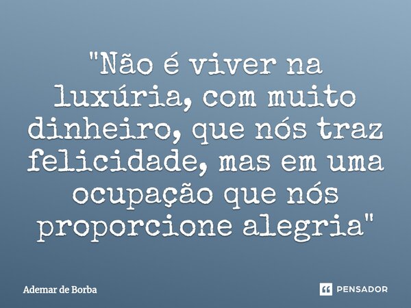 ⁠"Não é viver na luxúria, com muito dinheiro, que nós traz felicidade, mas em uma ocupação que nós proporcione alegria"... Frase de Ademar de borba.