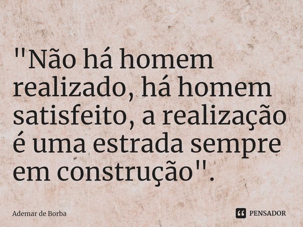 ⁠"Não há homem realizado, há homem satisfeito, a realização é uma estrada sempre em construção".... Frase de Ademar de borba.