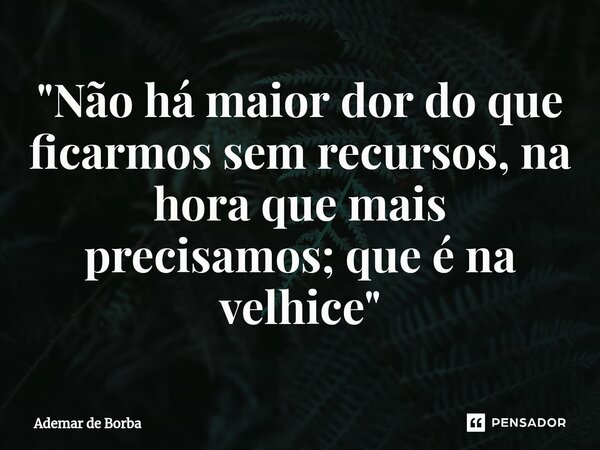 ⁠"Não há maior dor do que ficarmos sem recursos, na hora que mais precisamos; que é na velhice"... Frase de Ademar de borba.