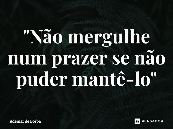 ⁠"Não mergulhe num prazer se não puder mantê-lo"... Frase de Ademar de borba.