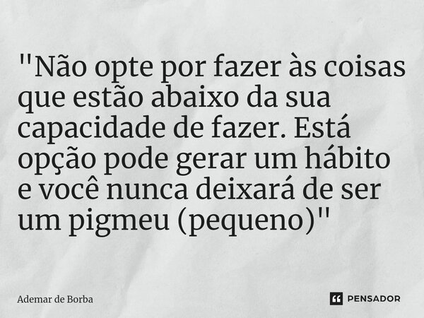 ⁠"Não opte por fazer às coisas que estão abaixo da sua capacidade de fazer. Está opção pode gerar um hábito e você nunca deixará de ser um pigmeu (pequeno)... Frase de Ademar de Borba.