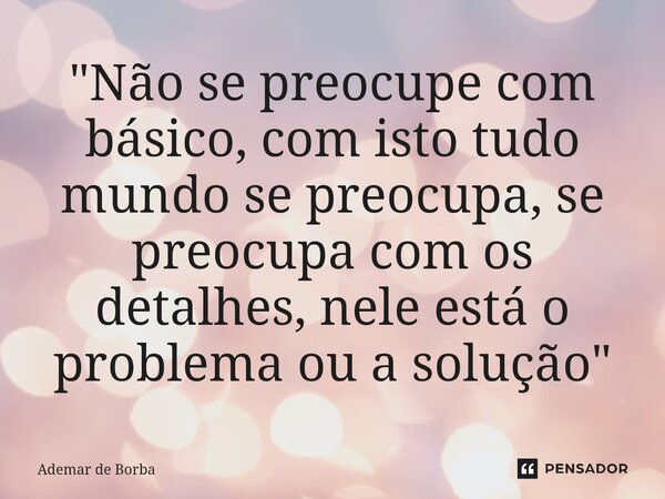 ⁠"Não se preocupe com básico, com isto tudo mundo se preocupa, se preocupa com os detalhes, nele está o problema ou a solução"... Frase de Ademar de Borba.