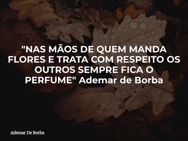 "NAS MÃOS DE QUEM MANDA FLORES E TRATA COM RESPEITO OS OUTROS SEMPRE FICA O PERFUME" Ademar de Borba... Frase de Ademar De Borba.