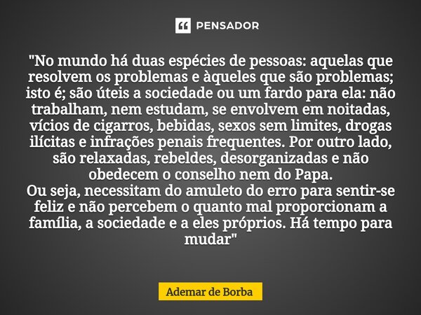 ⁠"No mundo há duas espécies de pessoas: aquelas que resolvem os problemas e àqueles que são problemas; isto é; são úteis a sociedade ou um fardo para ela: ... Frase de Ademar de Borba.