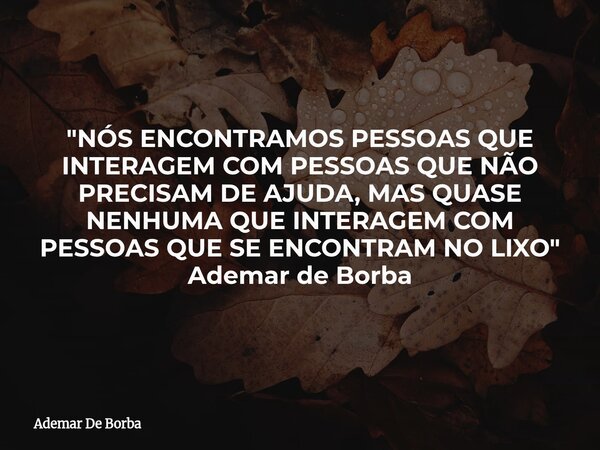 "NÓS ENCONTRAMOS PESSOAS QUE INTERAGEM COM PESSOAS QUE NÃO PRECISAM DE AJUDA, MAS QUASE NENHUMA QUE INTERAGEM COM PESSOAS QUE SE ENCONTRAM NO LIXO" Ad... Frase de Ademar De Borba.