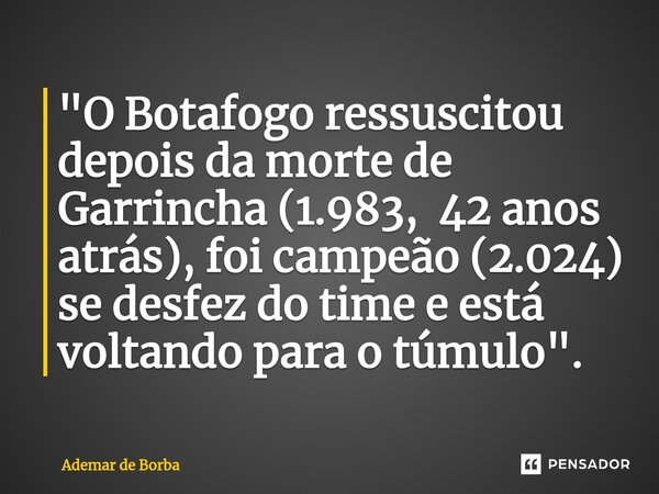 ⁠"O Botafogo ressuscitou depois da morte de Garrincha (1.983, 42 anos atrás), foi campeão (2.024) se desfez do time e está voltando para o túmulo".... Frase de Ademar de Borba.