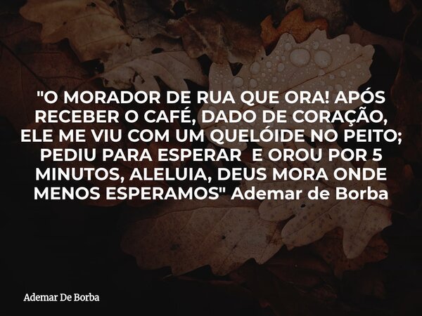 "O MORADOR DE RUA QUE ORA! APÓS RECEBER O CAFÉ, DADO DE CORAÇÃO, ELE ME VIU COM UM QUELÓIDE NO PEITO; PEDIU PARA ESPERAR E OROU POR 5 MINUTOS, ALELUIA, DEU... Frase de Ademar De Borba.