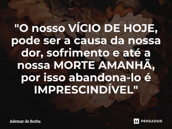 ⁠"O nosso VÍCIO DE HOJE, pode ser a causa da nossa dor, sofrimento e até a nossa MORTE AMANHÃ, por isso abandona-lo é IMPRESCINDÍVEL"... Frase de Ademar de borba.