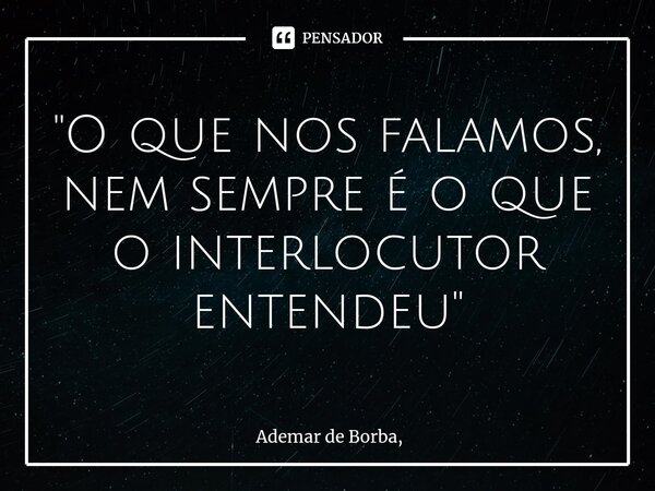 ⁠"O que nos falamos, nem sempre é o que o interlocutor entendeu"... Frase de Ademar de Borba,.