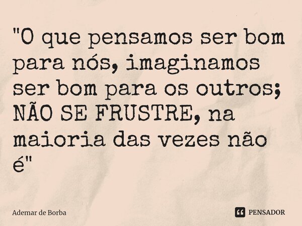 ⁠"O que pensamos ser bom para nós, imaginamos ser bom para os outros; NÃO SE FRUSTRE, na maioria das vezes não é"... Frase de Ademar de borba.