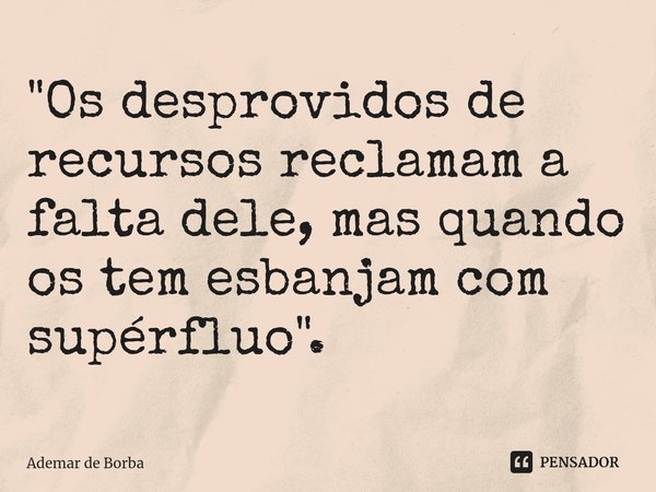 ⁠"Os desprovidos de recursos reclamam a falta dele, mas quando os tem esbanjam com supérfluo".... Frase de Ademar de borba.