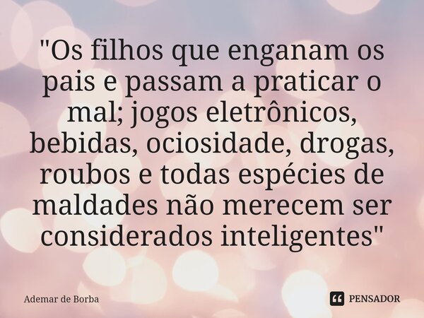 ⁠"Os filhos que enganam os pais e passam a praticar o mal; jogos eletrônicos, bebidas, ociosidade, drogas, roubos e todas espécies de maldades não merecem ... Frase de Ademar de borba.