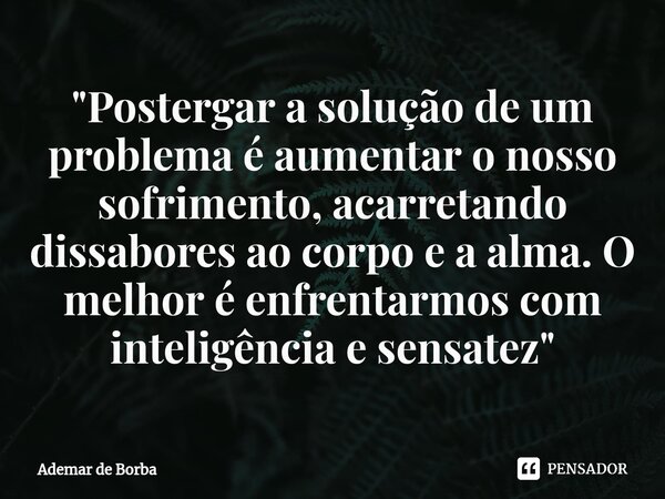 ⁠"Postergar a solução de um problema é aumentar o nosso sofrimento, acarretando dissabores ao corpo e a alma. O melhor é enfrentarmos com inteligência e se... Frase de Ademar de borba.