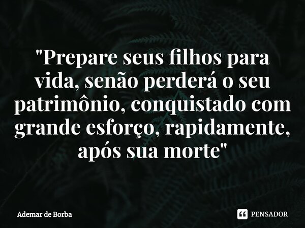 ⁠"Prepare seus filhos para vida, senão perderá o seu patrimônio, conquistado com grande esforço, rapidamente, após sua morte"... Frase de Ademar de borba.
