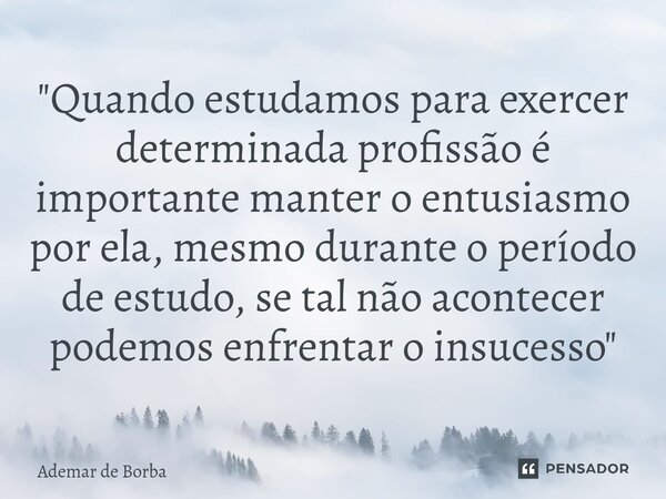 ⁠"Quando estudamos para exercer determinada profissão é importante manter o entusiasmo por ela, mesmo durante o período de estudo, se tal não acontecer pod... Frase de Ademar de borba.