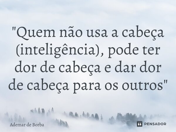 ⁠"Quem não usa a cabeça (inteligência), pode ter dor de cabeça e dar dor de cabeça para os outros"... Frase de Ademar de Borba.