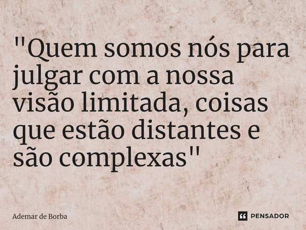 ⁠"Quem somos nós para julgar com a nossa visão limitada, coisas que estão distantes e são complexas"... Frase de Ademar de borba.