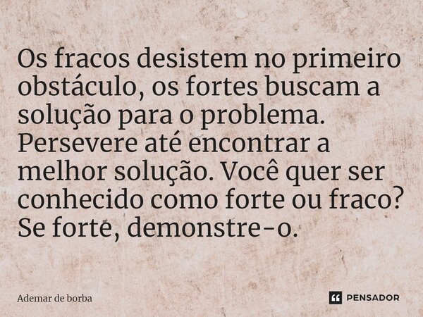 Os fracos desistem no primeiro obstáculo, os fortes buscam a solução para o problema. Persevere até encontrar a melhor solução. Você quer ser conhecido como for... Frase de Ademar de borba.