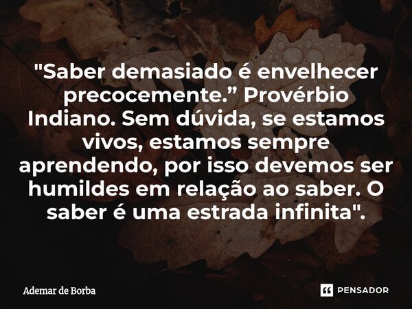 "Saber demasiado é envelhecer precocemente.” Provérbio Indiano. Sem dúvida, se estamos vivos, estamos sempre aprendendo, por isso devemos ser humildes em ... Frase de Ademar de Borba.