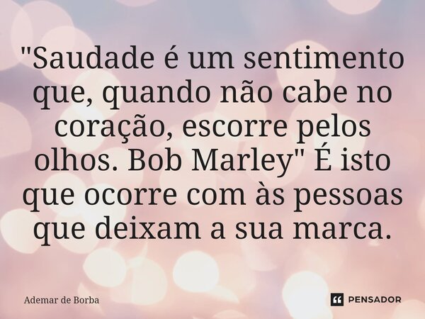 ⁠"Saudade é um sentimento que, quando não cabe no coração, escorre pelos olhos. Bob Marley" É isto que ocorre com às pessoas que deixam a sua marca.... Frase de Ademar de Borba.