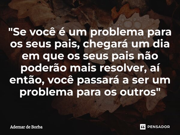 ⁠"Se você é um problema para os seus pais, chegará um dia em que os seus pais não poderão mais resolver, aí então, você passará a ser um problema para os o... Frase de Ademar de Borba.
