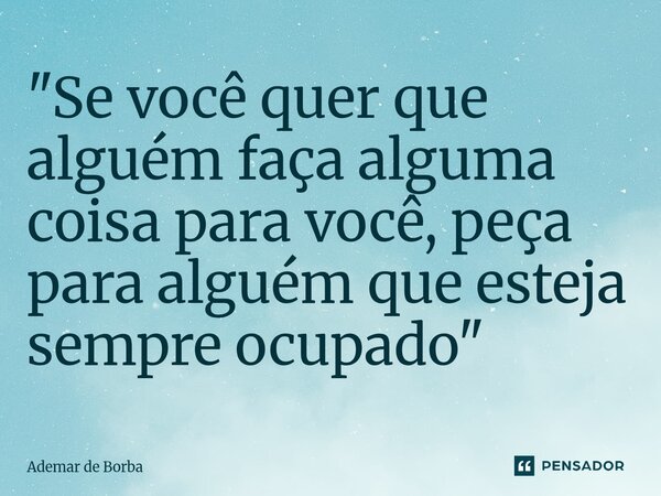 ⁠"Se você quer que alguém faça alguma coisa para você, peça para alguém que esteja sempre ocupado"... Frase de Ademar de Borba.