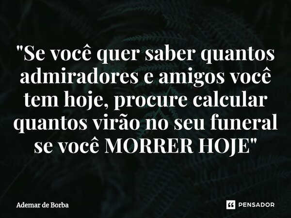 ⁠"Se você quer saber quantos admiradores e amigos você tem hoje, procure calcular quantos virão no seu funeral se você MORRER HOJE"... Frase de Ademar de borba.