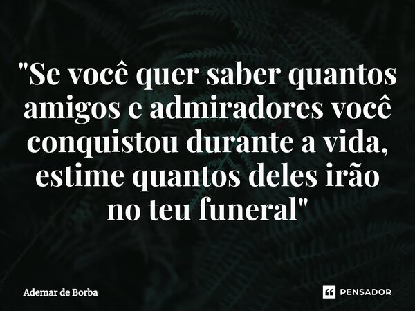 ⁠"Se você quer saber quantos amigos e admiradores você conquistou durante a vida, estime quantos deles irão no teu funeral"... Frase de Ademar de borba.