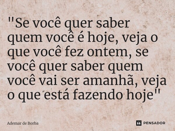 ⁠"Se você quer saber quem você é hoje, veja o que você fez ontem, se você quer saber quem você vai ser amanhã, veja o que está fazendo hoje"... Frase de Ademar de borba.