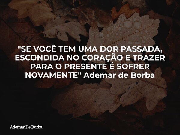 "SE VOCÊ TEM UMA DOR PASSADA, ESCONDIDA NO CORAÇÃO E TRAZER PARA O PRESENTE É SOFRER NOVAMENTE" Ademar de Borba... Frase de Ademar De Borba.
