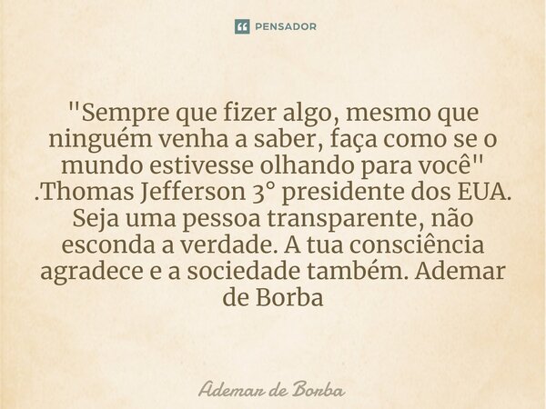 "Sempre que fizer algo, mesmo que ninguém venha a saber, faça como se o mundo estivesse olhando para você" .Thomas Jefferson 3° presidente dos EUA. S... Frase de Ademar de borba.