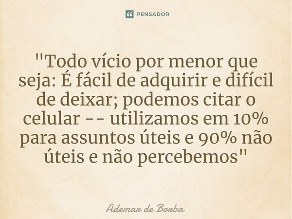 ⁠"Todo vício por menor que seja: É fácil de adquirir e difícil de deixar; podemos citar o celular -- utilizamos em 10% para assuntos úteis e 90% não úteis ... Frase de Ademar de borba.
