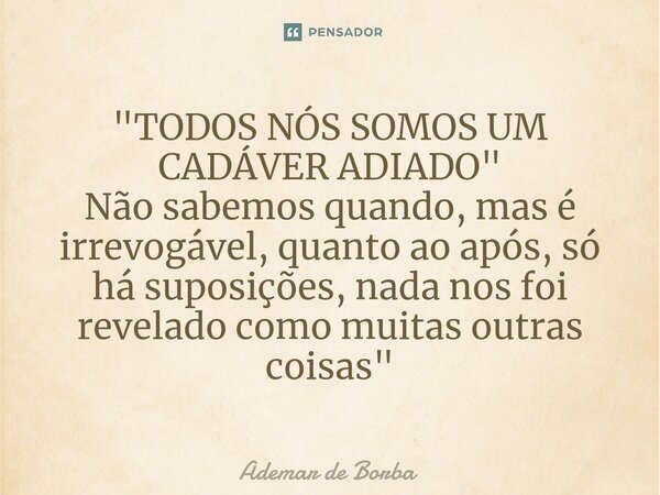 ⁠"TODOS NÓS SOMOS UM CADÁVER ADIADO" Não sabemos quando, mas é irrevogável, quanto ao após, só há suposições, nada nos foi revelado como muitas outras... Frase de Ademar de Borba.