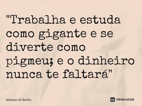 ⁠"Trabalha e estuda como gigante e se diverte como pigmeu; e o dinheiro nunca te faltará"... Frase de Ademar de Borba.