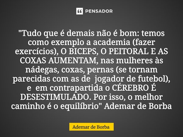 "Tudo que é demais não é bom: temos como exemplo a academia (fazer exercícios), O BICEPS, O PEITORAL E AS COXAS AUMENTAM, nas mulheres às nádegas, coxas, ... Frase de Ademar de Borba.