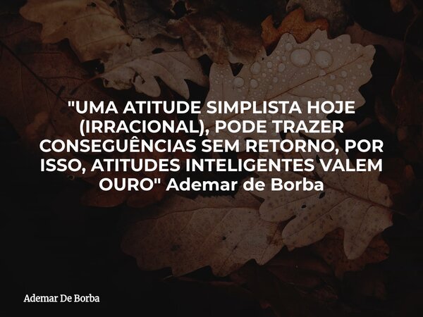 "UMA ATITUDE SIMPLISTA HOJE (IRRACIONAL), PODE TRAZER CONSEGUÊNCIAS SEM RETORNO, POR ISSO, ATITUDES INTELIGENTES VALEM OURO" Ademar de Borba... Frase de Ademar De Borba.
