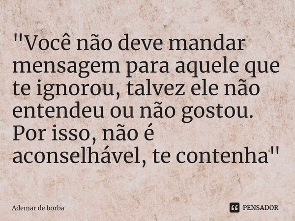 ⁠"Você não deve mandar mensagem para aquele que te ignorou, talvez ele não entendeu ou não gostou. Por isso, não é aconselhável, te contenha"... Frase de Ademar de borba.