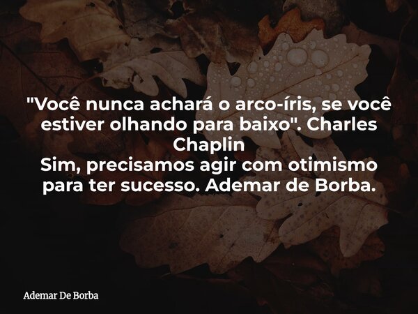 "Você nunca achará o arco-íris, se você estiver olhando para baixo". Charles Chaplin Sim, precisamos agir com otimismo para ter sucesso. Ademar de Bor... Frase de Ademar De Borba.