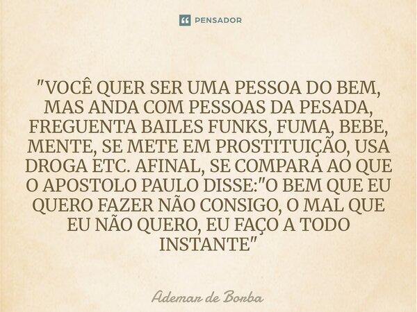 "VOCÊ QUER SER UMA PESSOA DO BEM, MAS ANDA COM PESSOAS DA PESADA, FREGUENTA BAILES FUNKS, FUMA, BEBE, MENTE, SE METE EM PROSTITUIÇÃO, USA DROGA ETC. AFINA... Frase de Ademar de Borba.