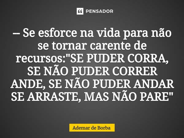 ⁠-- Se esforce na vida para não se tornar carente de recursos: "SE PUDER CORRA, SE NÃO PUDER CORRER ANDE, SE NÃO PUDER ANDAR SE ARRASTE, MAS NÃO PARE"... Frase de Ademar de Borba.