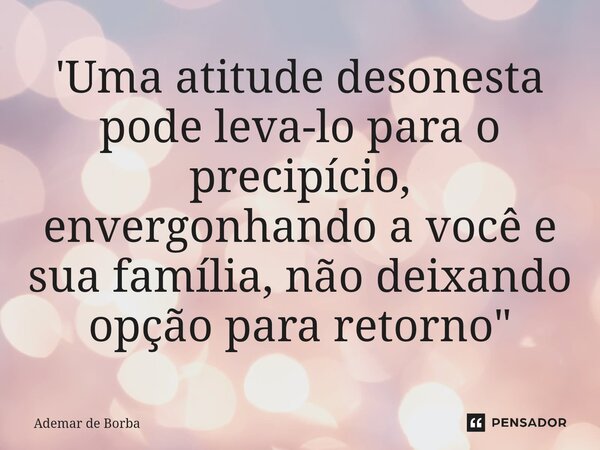 ⁠'Uma atitude desonesta pode leva-lo para o precipício, envergonhando a você e sua família, não deixando opção para retorno"... Frase de Ademar de Borba.