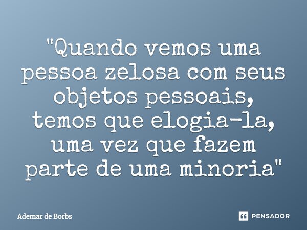 ⁠"Quando vemos uma pessoa zelosa com seus objetos pessoais, temos que elogia-la, uma vez que fazem parte de uma minoria"... Frase de Ademar de Borbs.