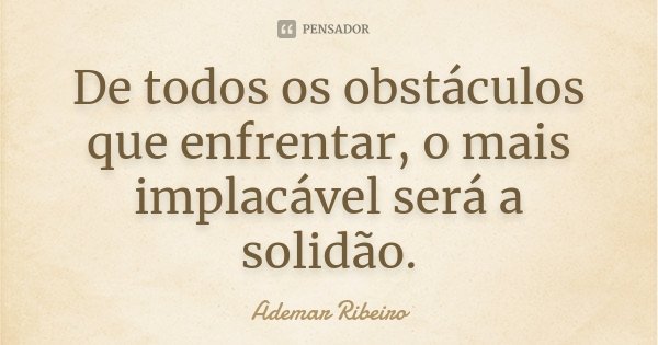 De todos os obstáculos que enfrentar, o mais implacável será a solidão.... Frase de Ademar Ribeiro.