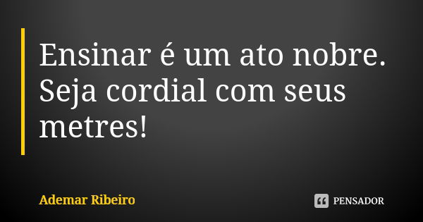 Ensinar é um ato nobre. Seja cordial com seus metres!... Frase de Ademar Ribeiro.