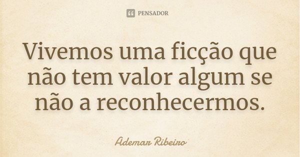 Vivemos uma ficção que não tem valor algum se não a reconhecermos.... Frase de Ademar Ribeiro.